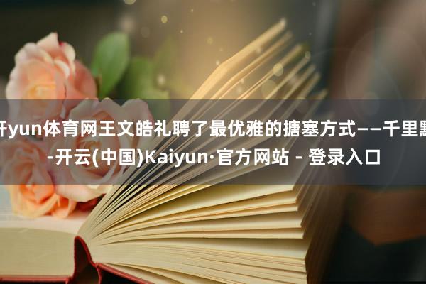 开yun体育网王文皓礼聘了最优雅的搪塞方式——千里默-开云(中国)Kaiyun·官方网站 - 登录入口