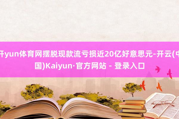 开yun体育网摆脱现款流亏损近20亿好意思元-开云(中国)Kaiyun·官方网站 - 登录入口