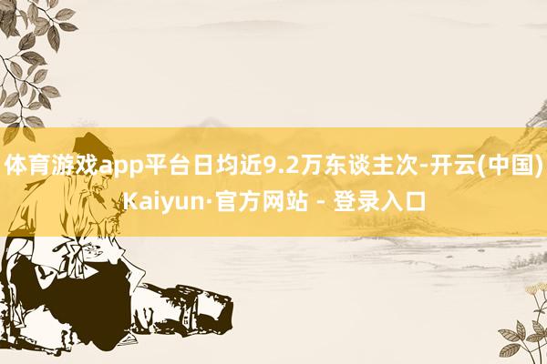 体育游戏app平台日均近9.2万东谈主次-开云(中国)Kaiyun·官方网站 - 登录入口