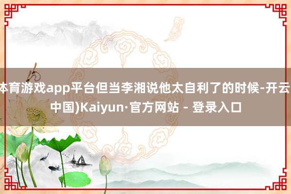 体育游戏app平台但当李湘说他太自利了的时候-开云(中国)Kaiyun·官方网站 - 登录入口