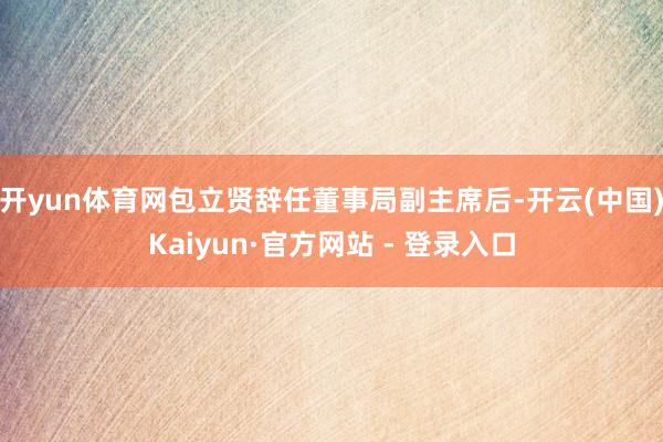 开yun体育网包立贤辞任董事局副主席后-开云(中国)Kaiyun·官方网站 - 登录入口