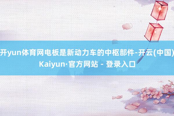 开yun体育网电板是新动力车的中枢部件-开云(中国)Kaiyun·官方网站 - 登录入口