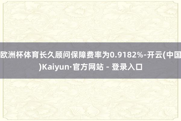 欧洲杯体育长久顾问保障费率为0.9182%-开云(中国)Kaiyun·官方网站 - 登录入口